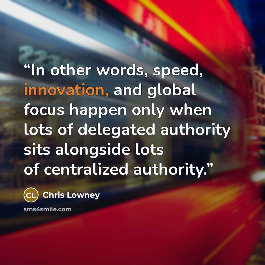 “In other words, speed, innovation, and global focus happen only when lots of delegated authority sits alongside lots of centralized authority.” quote by Chris Lowney