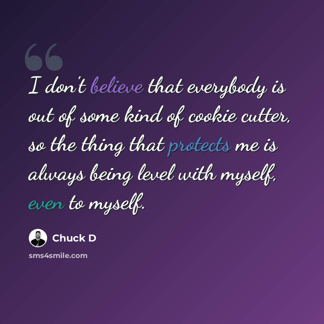 “I don't believe that everybody is out of some kind of cookie cutter, so the thing that protects me is always being level with myself, even to myself.” quote by Chuck D