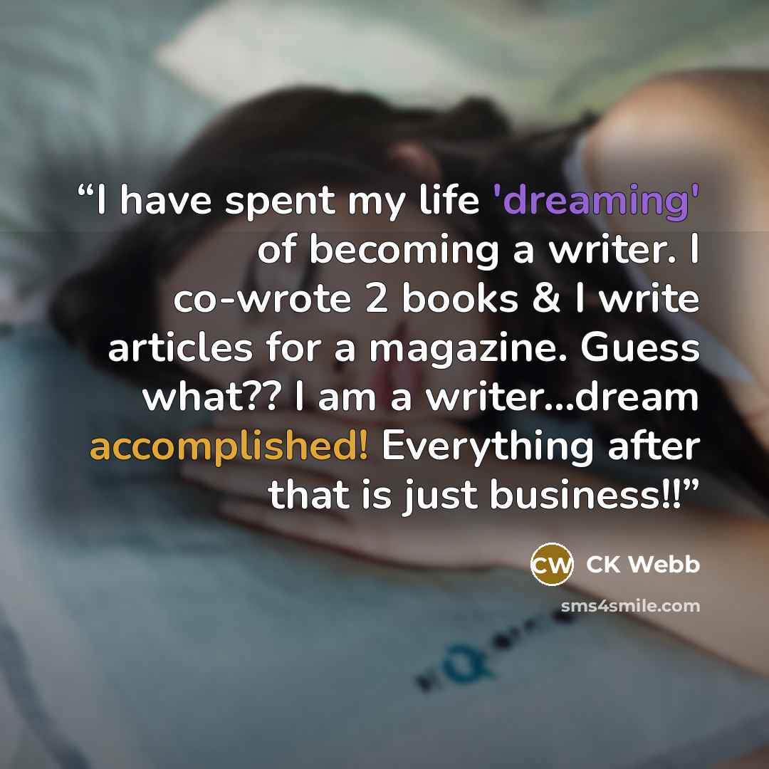“I have spent my life 'dreaming' of becoming a writer. I co-wrote 2 books & I write articles for a magazine. Guess what?? I am a writer...dream accomplished! Everything after that is just business!!” quote by CK Webb