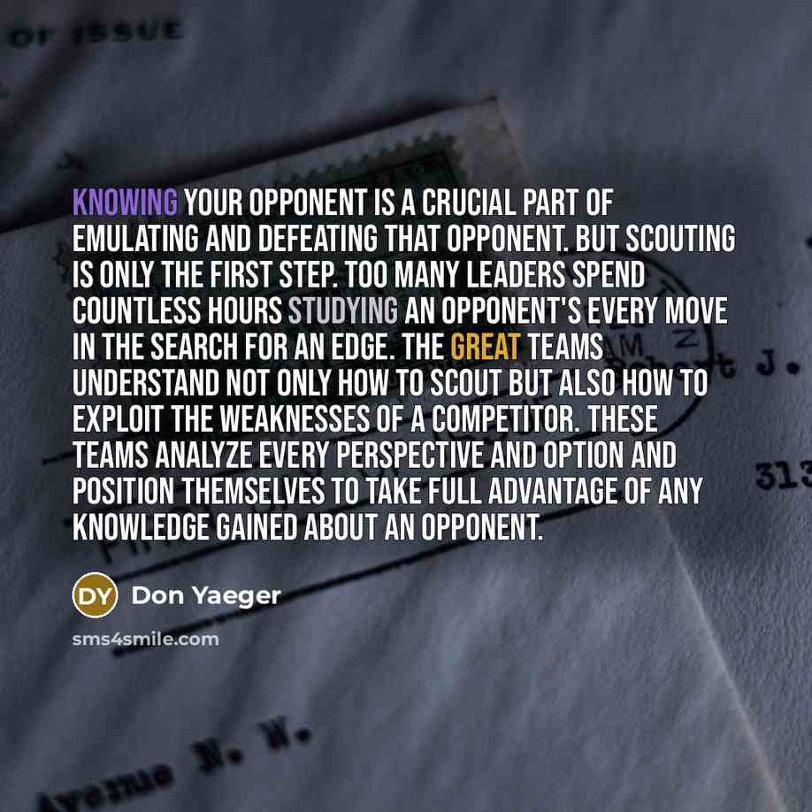 “Knowing your opponent is a crucial part of emulating and defeating that opponent. But scouting is only the first step. Too many leaders spend countless hours studying an opponent's every move in the search for an edge. The Great Teams understand not only how to scout but also how to exploit the…” quote by Don Yaeger