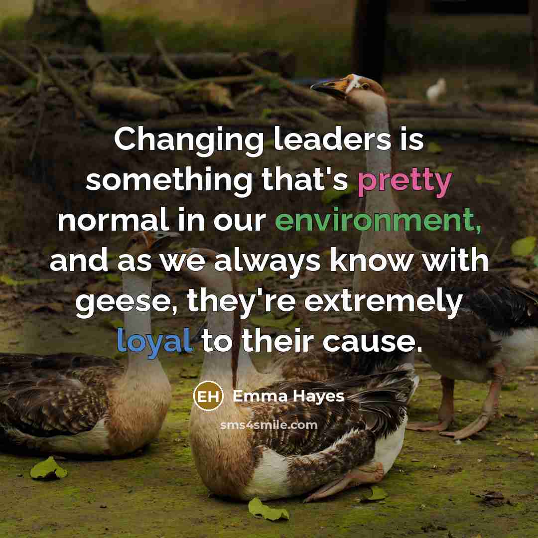 “Changing leaders is something that's pretty normal in our environment, and as we always know with geese, they're extremely loyal to their cause.” quote by Emma Hayes