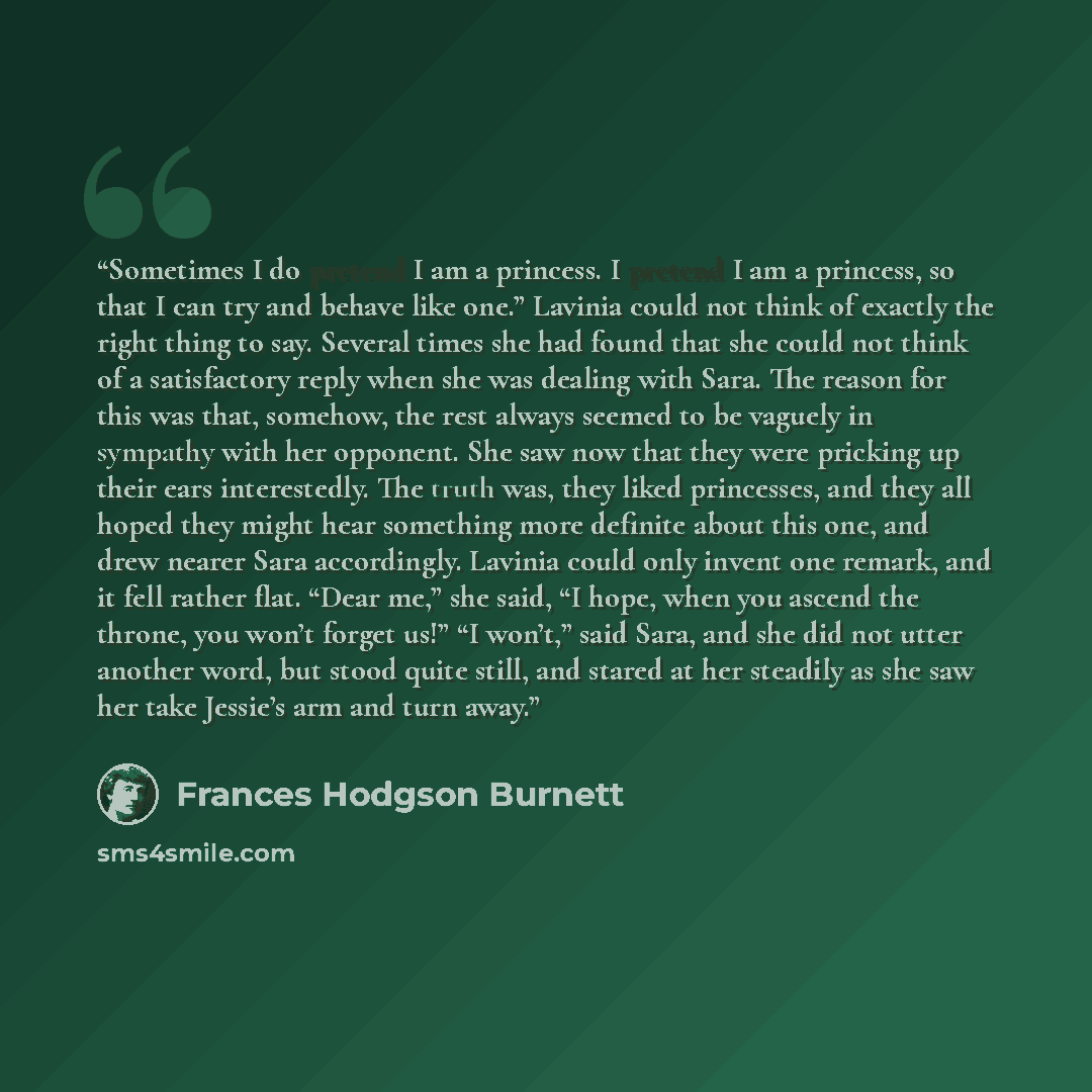 “Sometimes I do pretend I am a princess. I pretend I am a princess, so that I can try and behave like one.” Lavinia could not think of exactly the right thing to say. Several times she had found that she could not think of a satisfactory reply when she was dealing with Sara. The reason for this was…” quote by Frances Hodgson Burnett