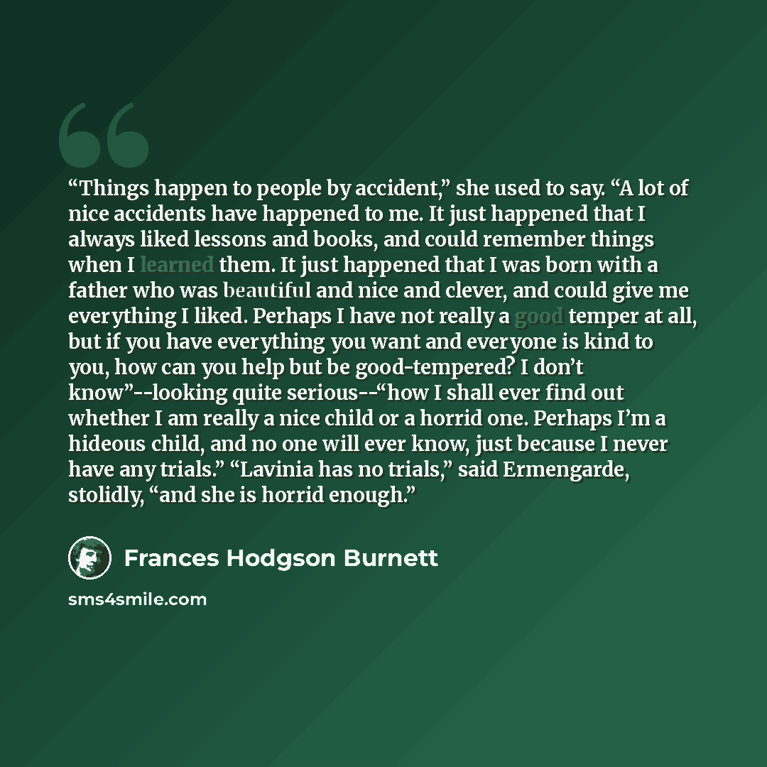 “Things happen to people by accident,” she used to say. “A lot of nice accidents have happened to me. It just happened that I always liked lessons and books, and could remember things when I learned them. It just happened that I was born with a father who was beautiful and nice and clever, and…” quote by Frances Hodgson Burnett