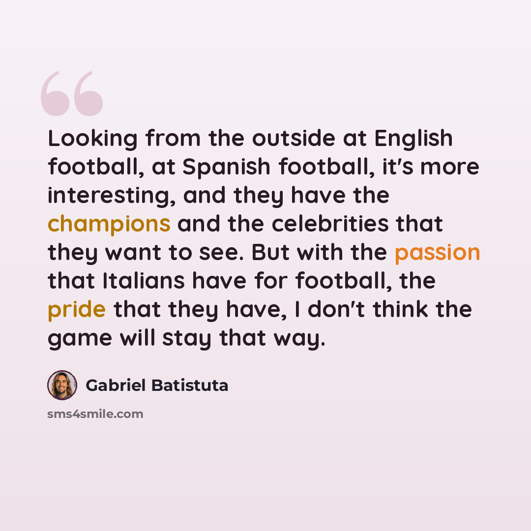 “Looking from the outside at English football, at Spanish football, it's more interesting, and they have the champions and the celebrities that they want to see. But with the passion that Italians have for football, the pride that they have, I don't think the game will stay that way.” quote by Gabriel Batistuta