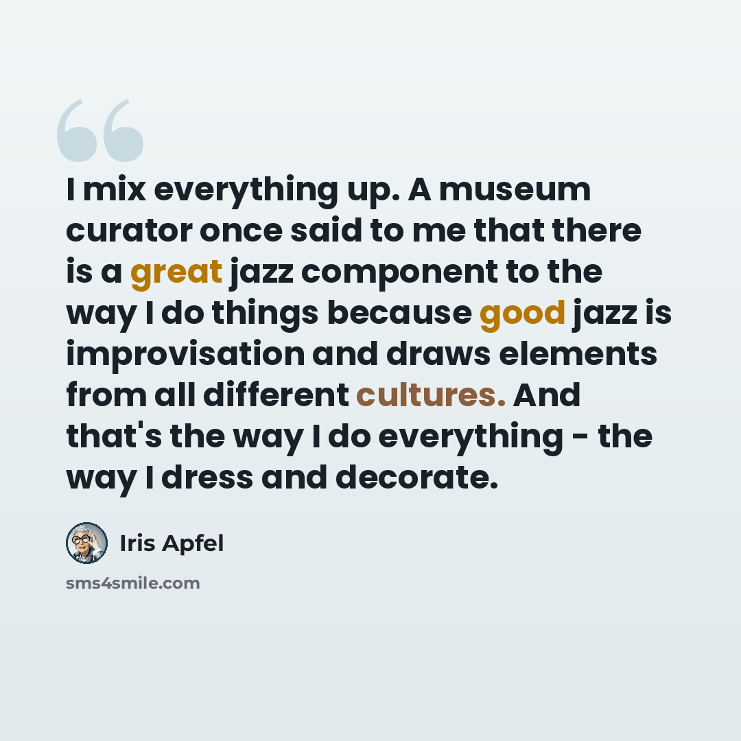 “I mix everything up. A museum curator once said to me that there is a great jazz component to the way I do things because good jazz is improvisation and draws elements from all different cultures. And that's the way I do everything - the way I dress and decorate.” quote by Iris Apfel