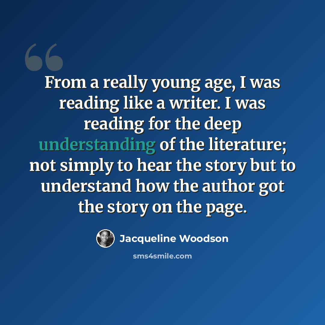 “From a really young age, I was reading like a writer. I was reading for the deep understanding of the literature; not simply to hear the story but to understand how the author got the story on the page.” quote by Jacqueline Woodson