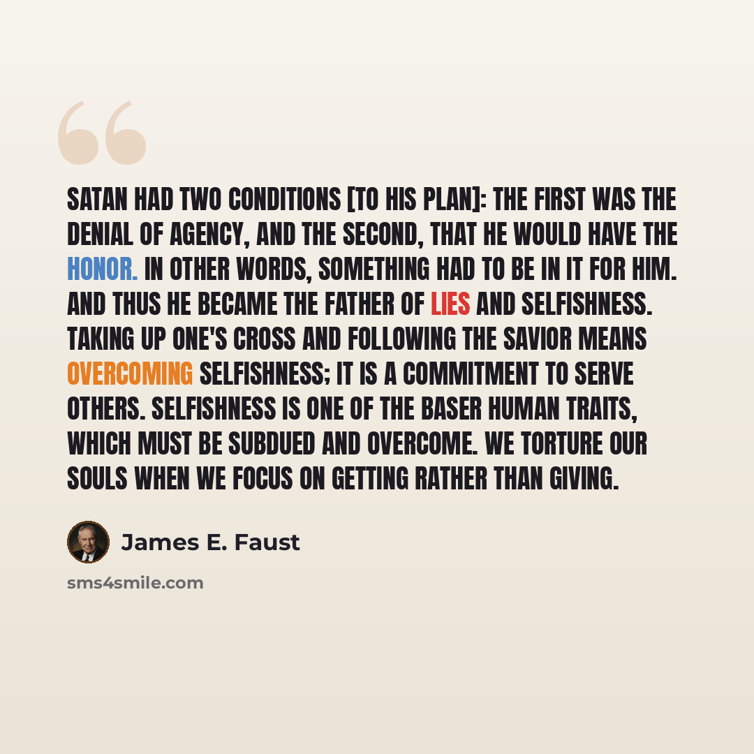 “Satan had two conditions [to his plan]: the first was the denial of agency, and the second, that he would have the honor. In other words, something had to be in it for him. And thus he became the father of lies and selfishness. Taking up one's cross and following the Savior means overcoming…” quote by James E. Faust