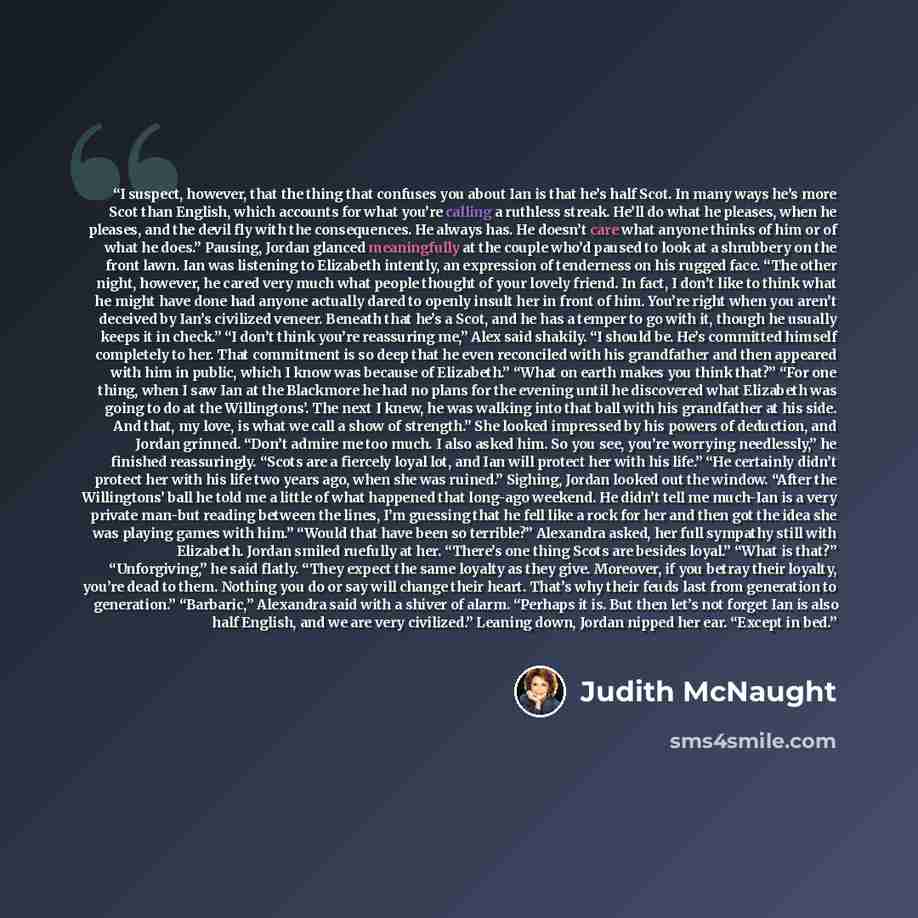 “I suspect, however, that the thing that confuses you about Ian is that he’s half Scot. In many ways he’s more Scot than English, which accounts for what you’re calling a ruthless streak. He’ll do what he pleases, when he pleases, and the devil fly with the consequences. He always has. He doesn’t…” quote by Judith McNaught