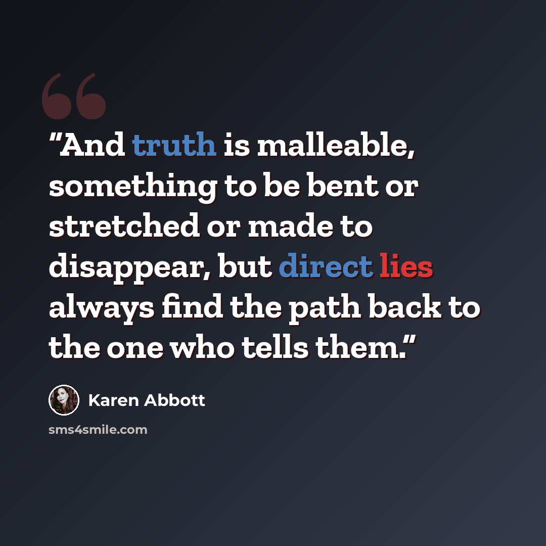 “And truth is malleable, something to be bent or stretched or made to disappear, but direct lies always find the path back to the one who tells them.” quote by Karen Abbott