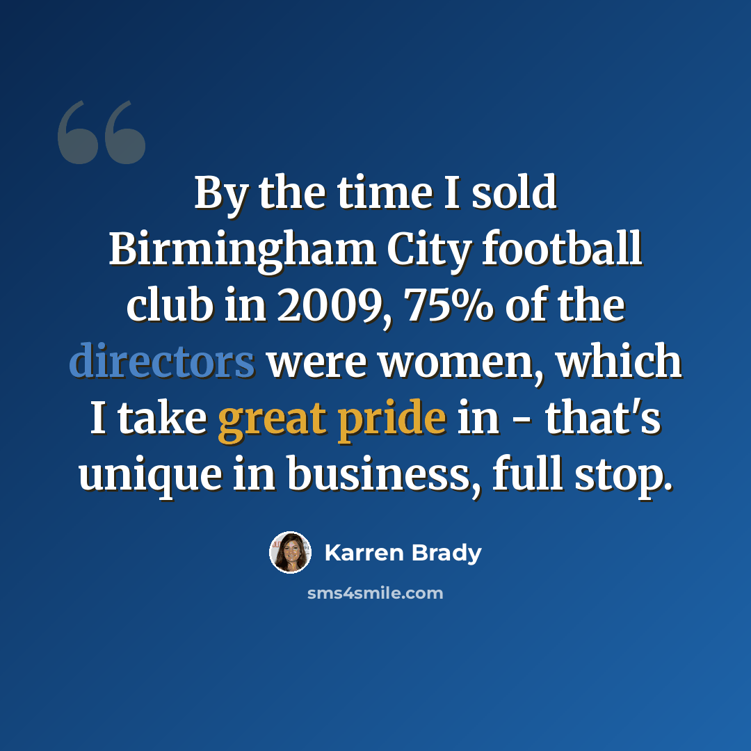 “By the time I sold Birmingham City football club in 2009, 75% of the directors were women, which I take great pride in - that's unique in business, full stop.” quote by Karren Brady