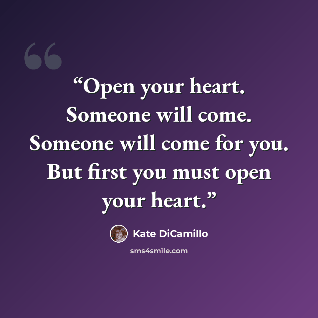 “Open your heart. Someone will come. Someone will come for you. But first you must open your heart.” quote by Kate DiCamillo
