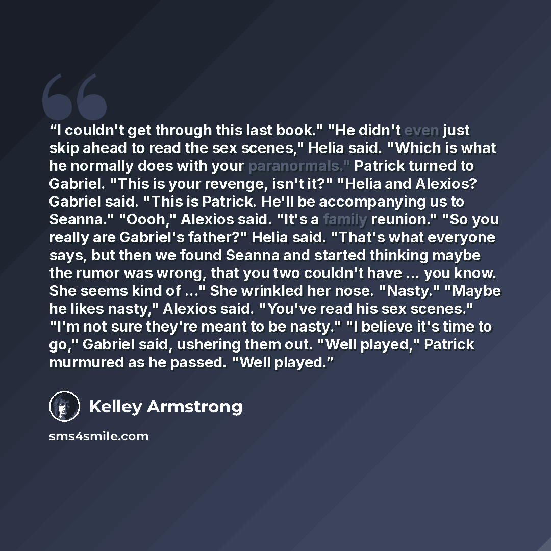 “I couldn't get through this last book." "He didn't even just skip ahead to read the sex scenes," Helia said. "Which is what he normally does with your paranormals." Patrick turned to Gabriel. "This is your revenge, isn't it?" "Helia and Alexios? Gabriel said. "This is Patrick. He'll be…” quote by Kelley Armstrong