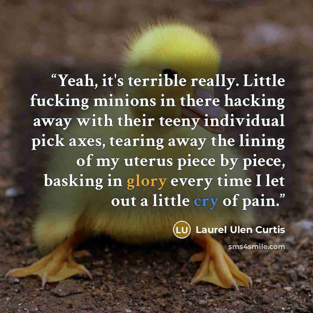 “Yeah, it's terrible really. Little fucking minions in there hacking away with their teeny individual pick axes, tearing away the lining of my uterus piece by piece, basking in glory every time I let out a little cry of pain.” quote by Laurel Ulen Curtis