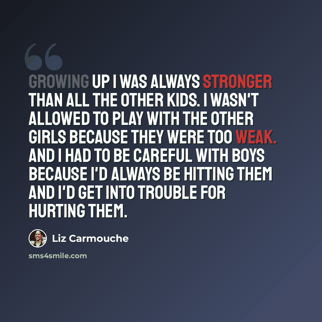 “Growing up I was always stronger than all the other kids. I wasn't allowed to play with the other girls because they were too weak. And I had to be careful with boys because I'd always be hitting them and I'd get into trouble for hurting them.” quote by Liz Carmouche