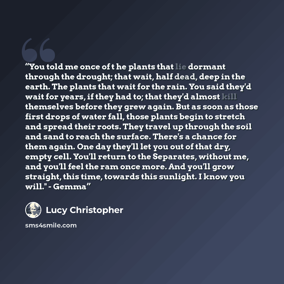 “You told me once of t he plants that lie dormant through the drought; that wait, half dead, deep in the earth. The plants that wait for the rain. You said they'd wait for years, if they had to; that they'd almost kill themselves before they grew again. But as soon as those first drops of water…” quote by Lucy Christopher