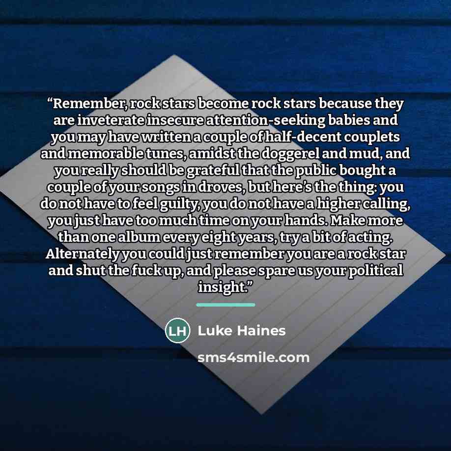 “Remember, rock stars become rock stars because they are inveterate insecure attention-seeking babies and you may have written a couple of half-decent couplets and memorable tunes, amidst the doggerel and mud, and you really should be grateful that the public bought a couple of your songs in…” quote by Luke Haines