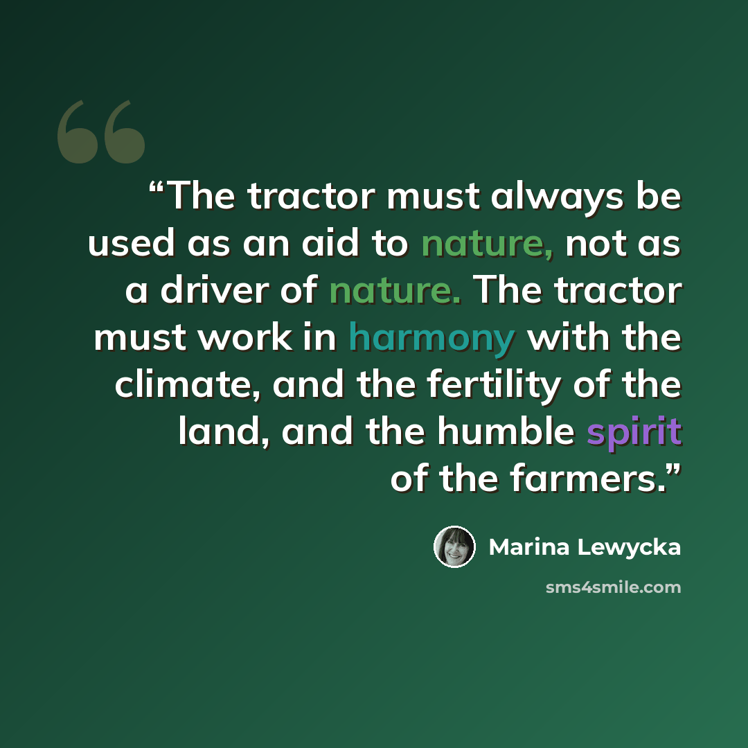 “The tractor must always be used as an aid to nature, not as a driver of nature. The tractor must work in harmony with the climate, and the fertility of the land, and the humble spirit of the farmers.” quote by Marina Lewycka