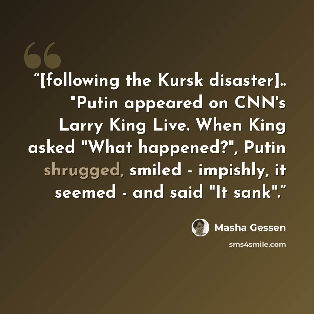 “[following the Kursk disaster].. "Putin appeared on CNN's Larry King Live. When King asked "What happened?", Putin shrugged, smiled - impishly, it seemed - and said "It sank".” quote by Masha Gessen