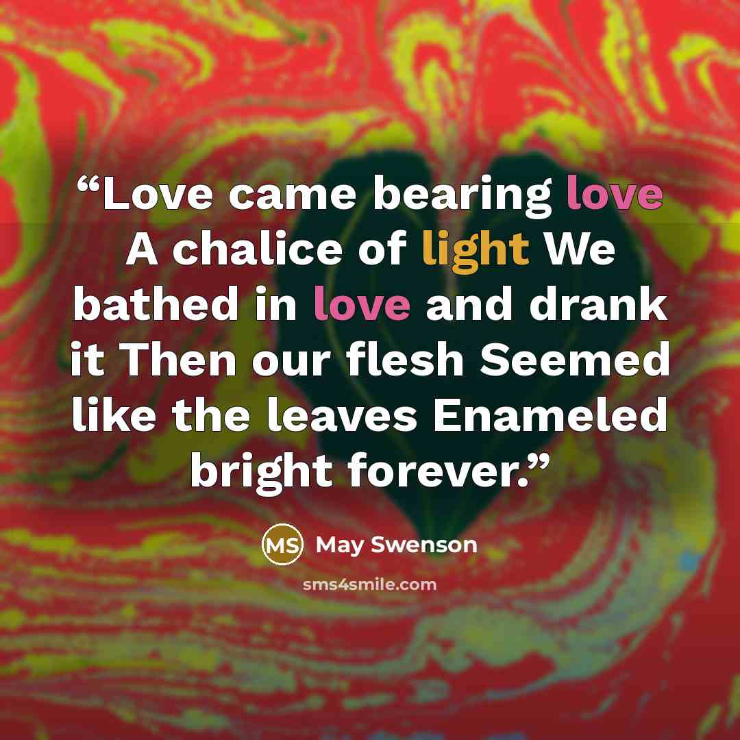 “Love came bearing love A chalice of light We bathed in love and drank it Then our flesh Seemed like the leaves Enameled bright forever.” quote by May Swenson