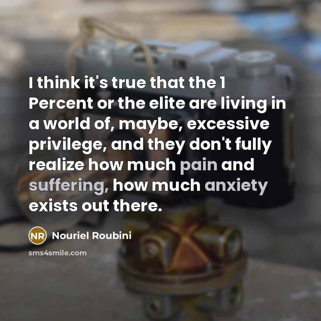 “I think it's true that the 1 Percent or the elite are living in a world of, maybe, excessive privilege, and they don't fully realize how much pain and suffering, how much anxiety exists out there.” quote by Nouriel Roubini