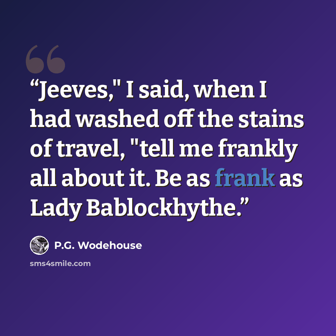 “Jeeves," I said, when I had washed off the stains of travel, "tell me frankly all about it. Be as frank as Lady Bablockhythe.” quote by P.G. Wodehouse