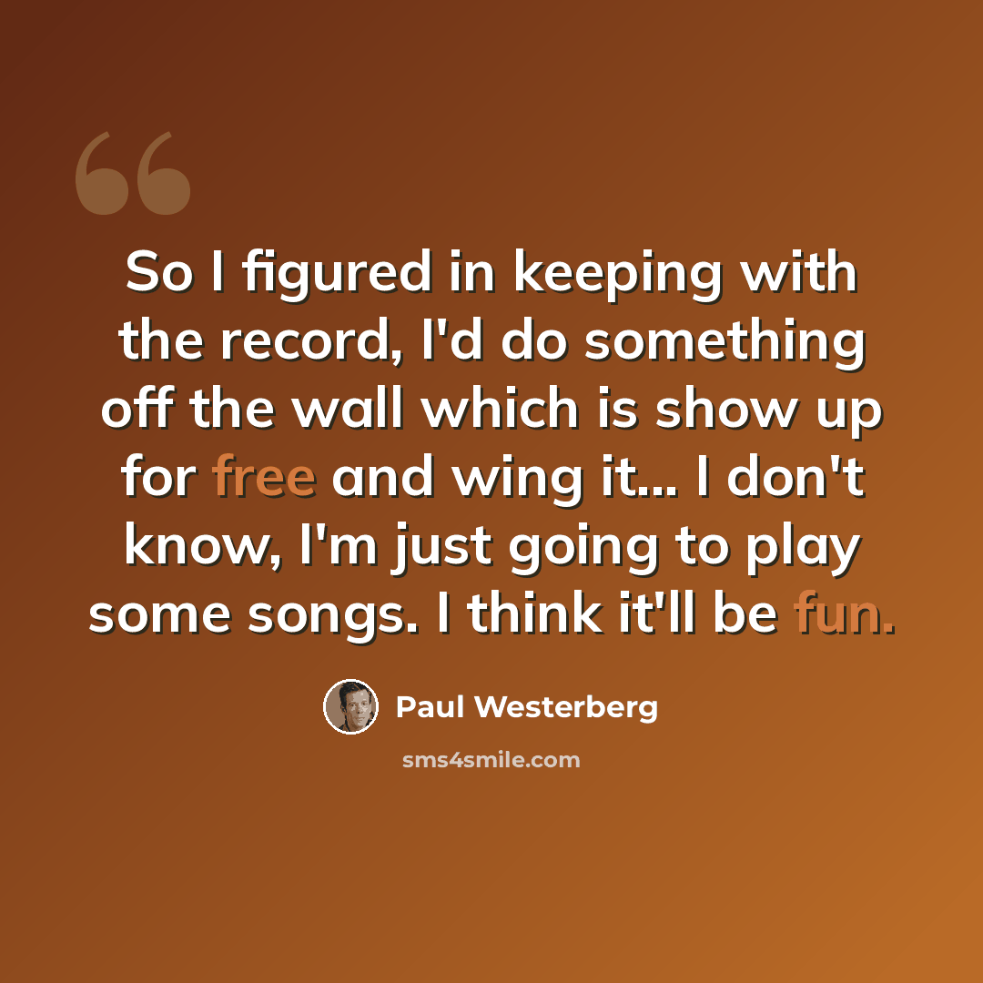 “So I figured in keeping with the record, I'd do something off the wall which is show up for free and wing it... I don't know, I'm just going to play some songs. I think it'll be fun.” quote by Paul Westerberg