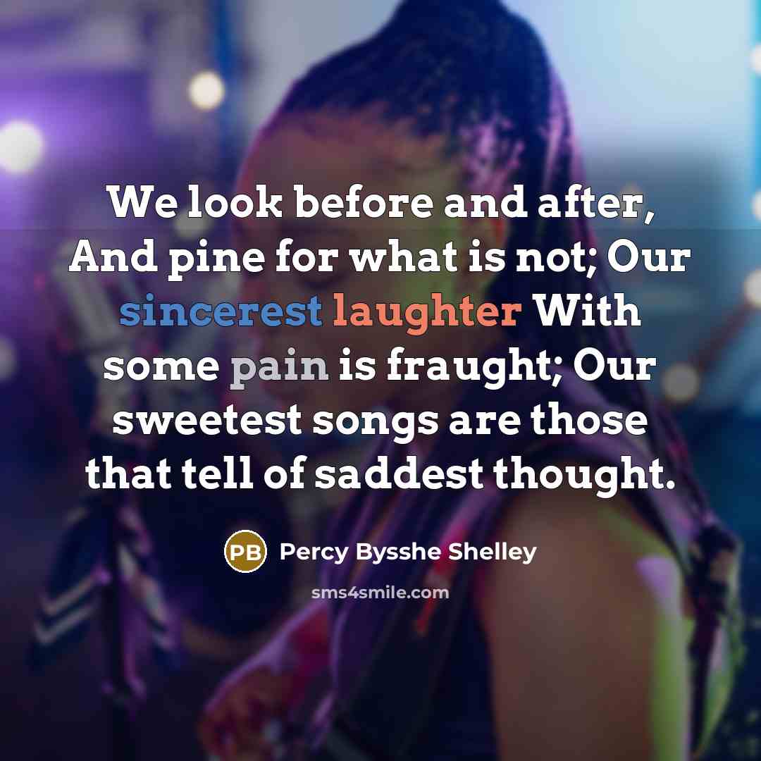 “We look before and after, And pine for what is not; Our sincerest laughter With some pain is fraught; Our sweetest songs are those that tell of saddest thought.” quote by Percy Bysshe Shelley