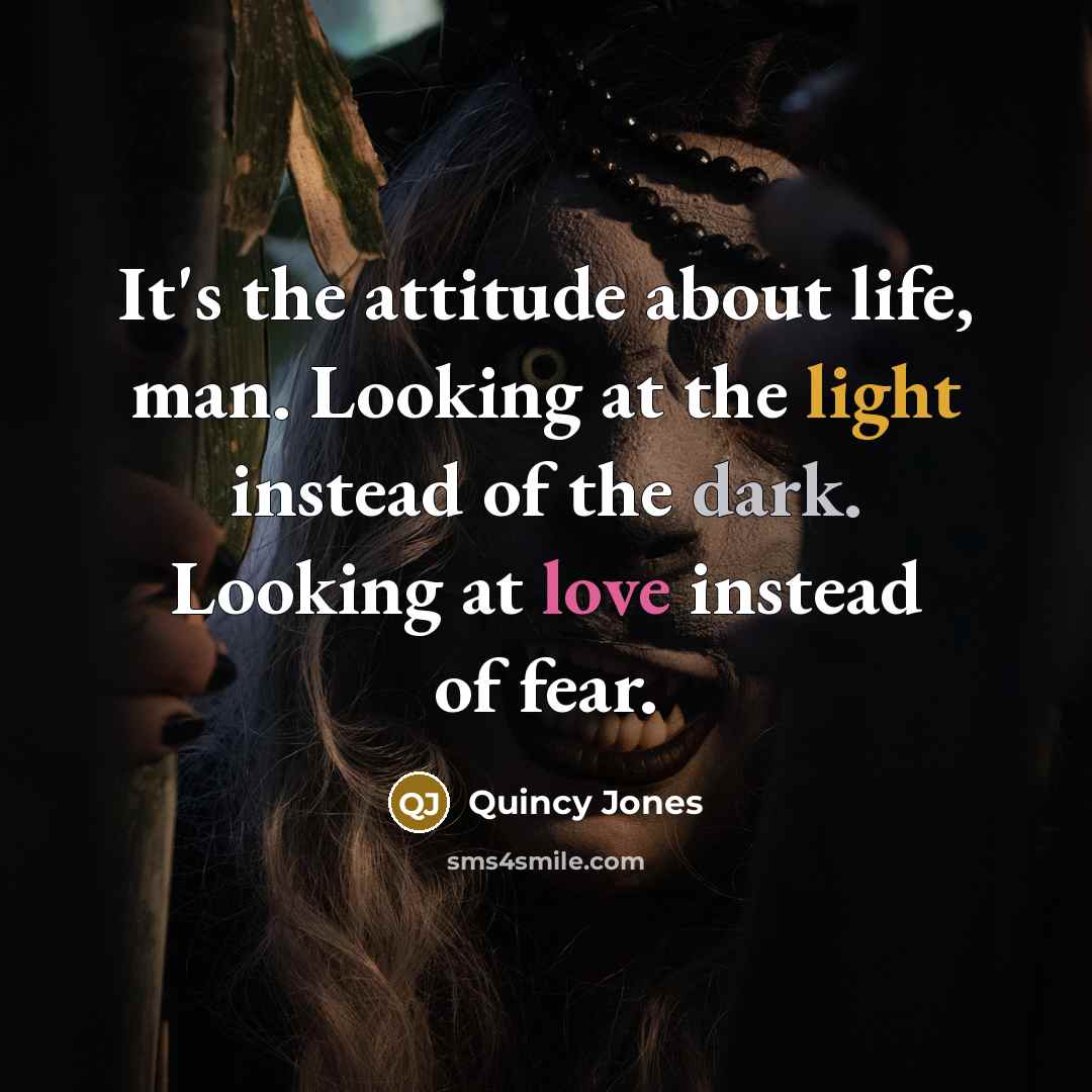 “It's the attitude about life, man. Looking at the light instead of the dark. Looking at love instead of fear.” quote by Quincy Jones