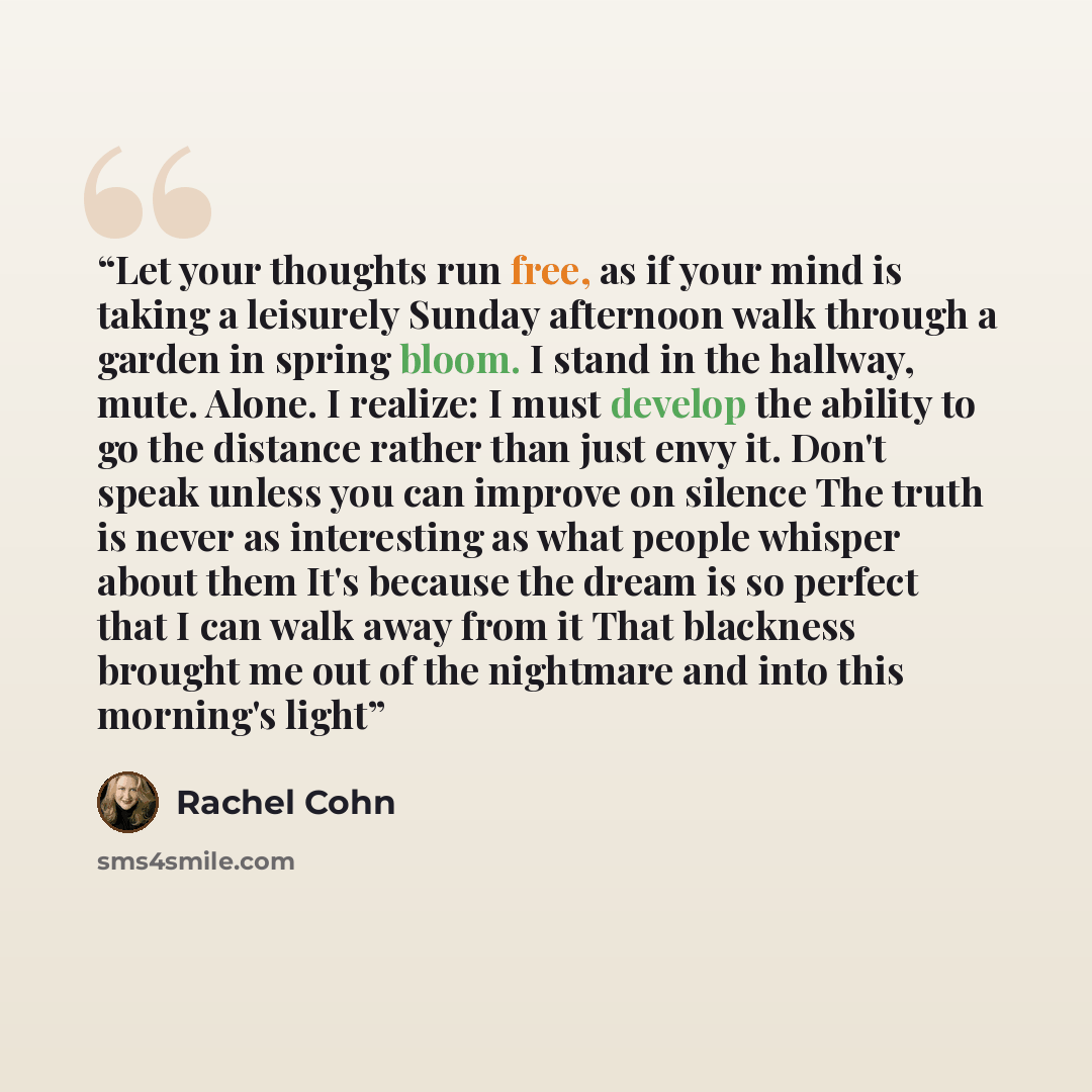 “Let your thoughts run free, as if your mind is taking a leisurely Sunday afternoon walk through a garden in spring bloom. I stand in the hallway, mute. Alone. I realize: I must develop the ability to go the distance rather than just envy it. Don't speak unless you can improve on silence The truth…” quote by Rachel Cohn