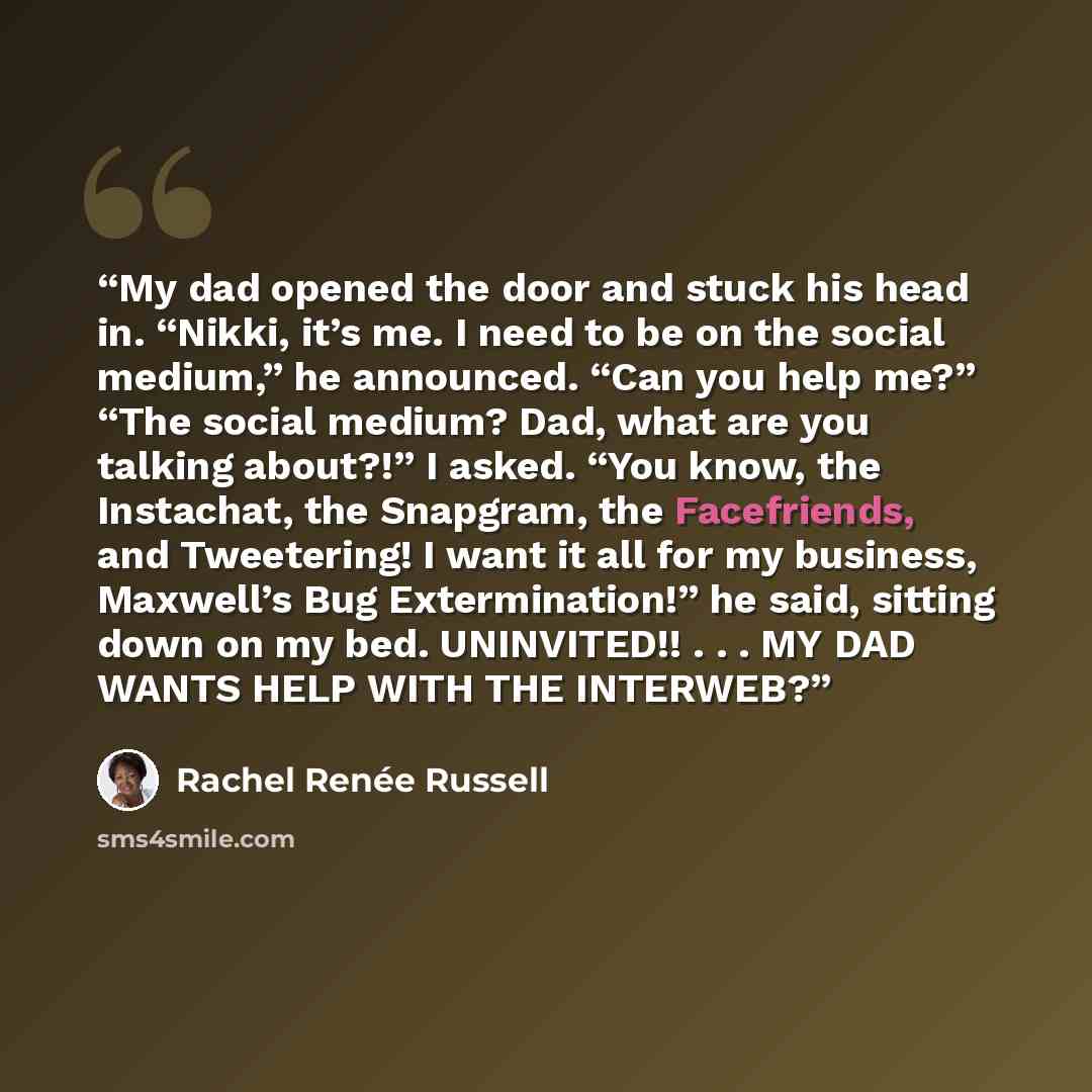 “My dad opened the door and stuck his head in. “Nikki, it’s me. I need to be on the social medium,” he announced. “Can you help me?” “The social medium? Dad, what are you talking about?!” I asked. “You know, the Instachat, the Snapgram, the Facefriends, and Tweetering! I want it all for my…” quote by Rachel Renée Russell