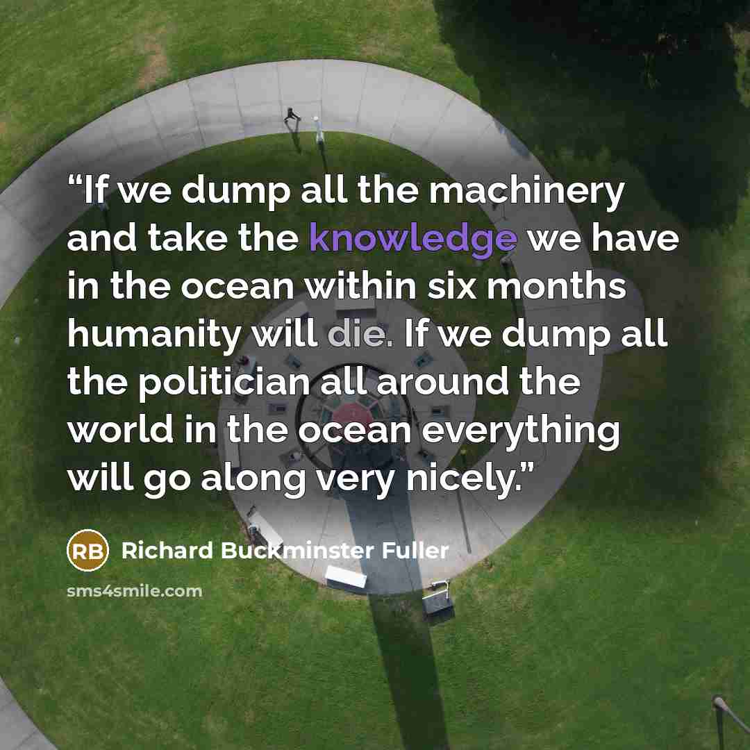 “If we dump all the machinery and take the knowledge we have in the ocean within six months humanity will die. If we dump all the politician all around the world in the ocean everything will go along very nicely.” quote by Richard Buckminster Fuller