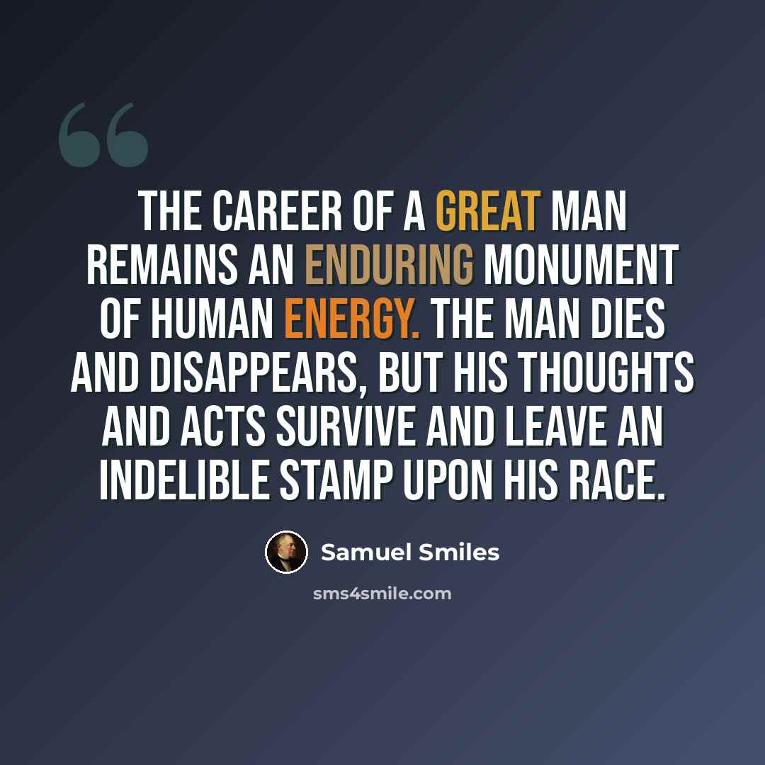 “The career of a great man remains an enduring monument of human energy. The man dies and disappears, but his thoughts and acts survive and leave an indelible stamp upon his race.” quote by Samuel Smiles