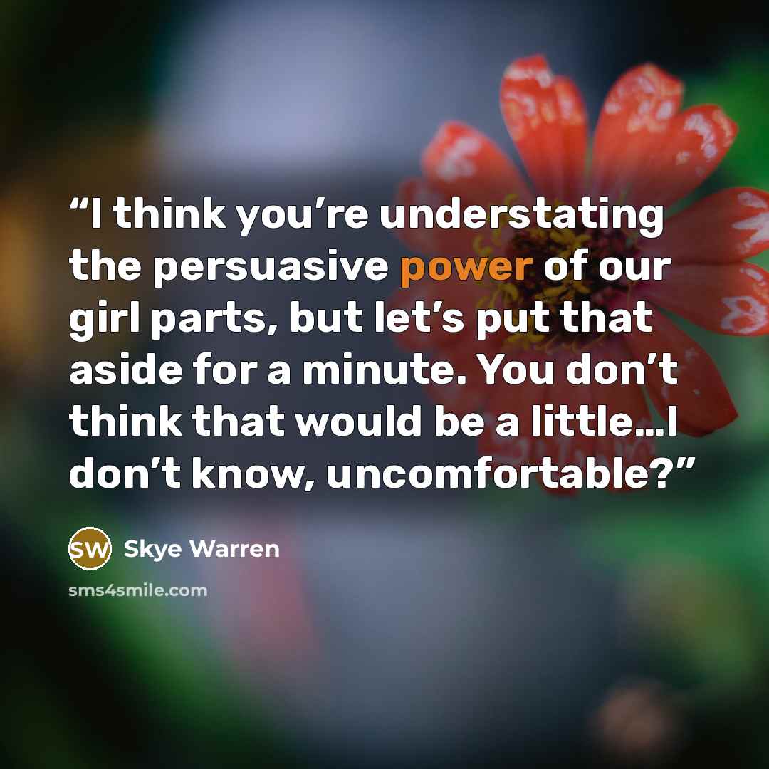 “I think you’re understating the persuasive power of our girl parts, but let’s put that aside for a minute. You don’t think that would be a little…I don’t know, uncomfortable?” quote by Skye Warren