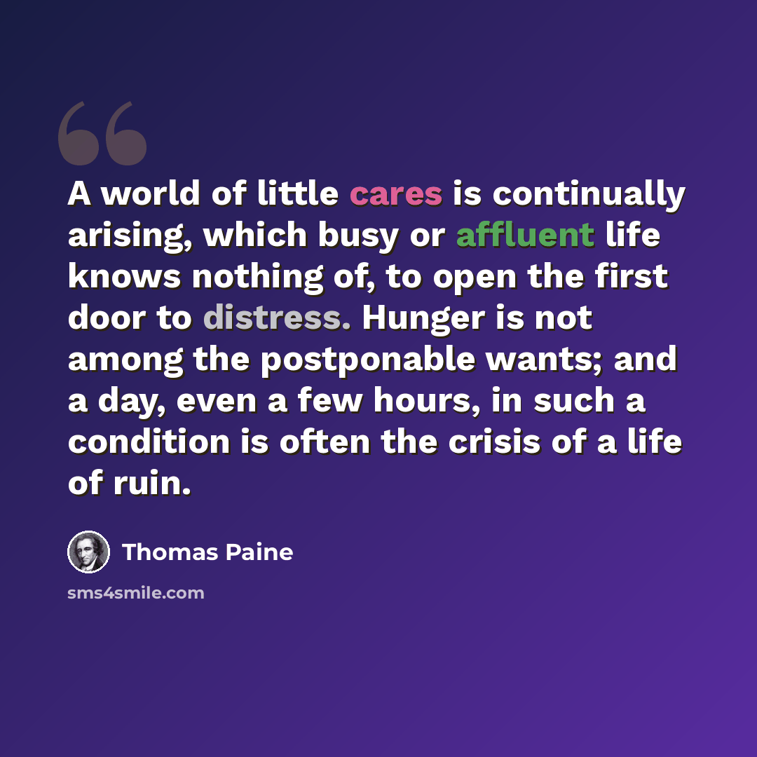 “A world of little cares is continually arising, which busy or affluent life knows nothing of, to open the first door to distress. Hunger is not among the postponable wants; and a day, even a few hours, in such a condition is often the crisis of a life of ruin.” quote by Thomas Paine