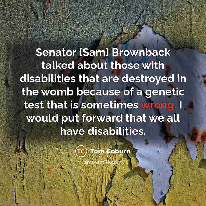 “Senator [Sam] Brownback talked about those with disabilities that are destroyed in the womb because of a genetic test that is sometimes wrong. I would put forward that we all have disabilities.” quote by Tom Coburn