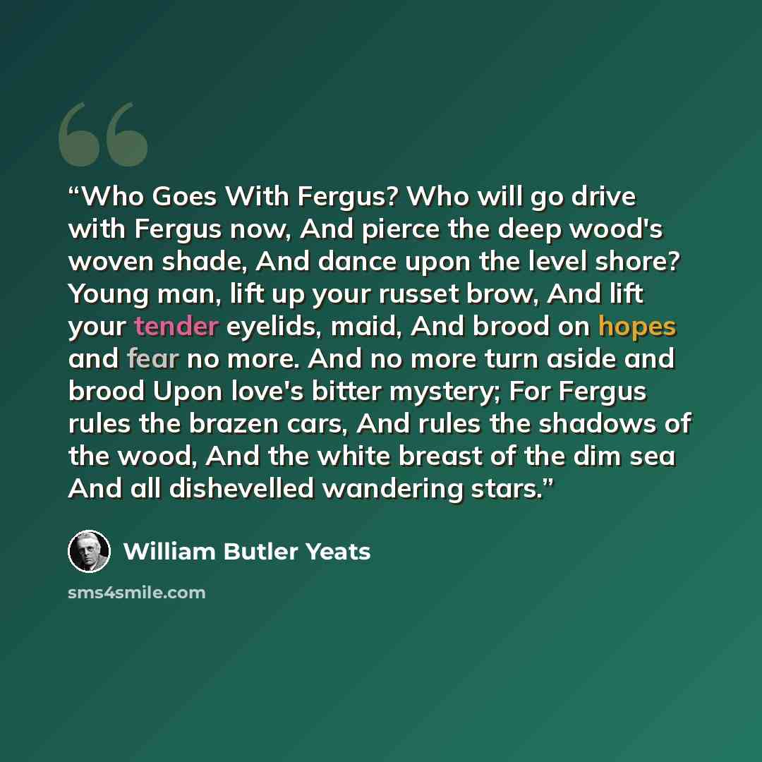 “Who Goes With Fergus? Who will go drive with Fergus now, And pierce the deep wood's woven shade, And dance upon the level shore? Young man, lift up your russet brow, And lift your tender eyelids, maid, And brood on hopes and fear no more. And no more turn aside and brood Upon love's bitter…” quote by William Butler Yeats