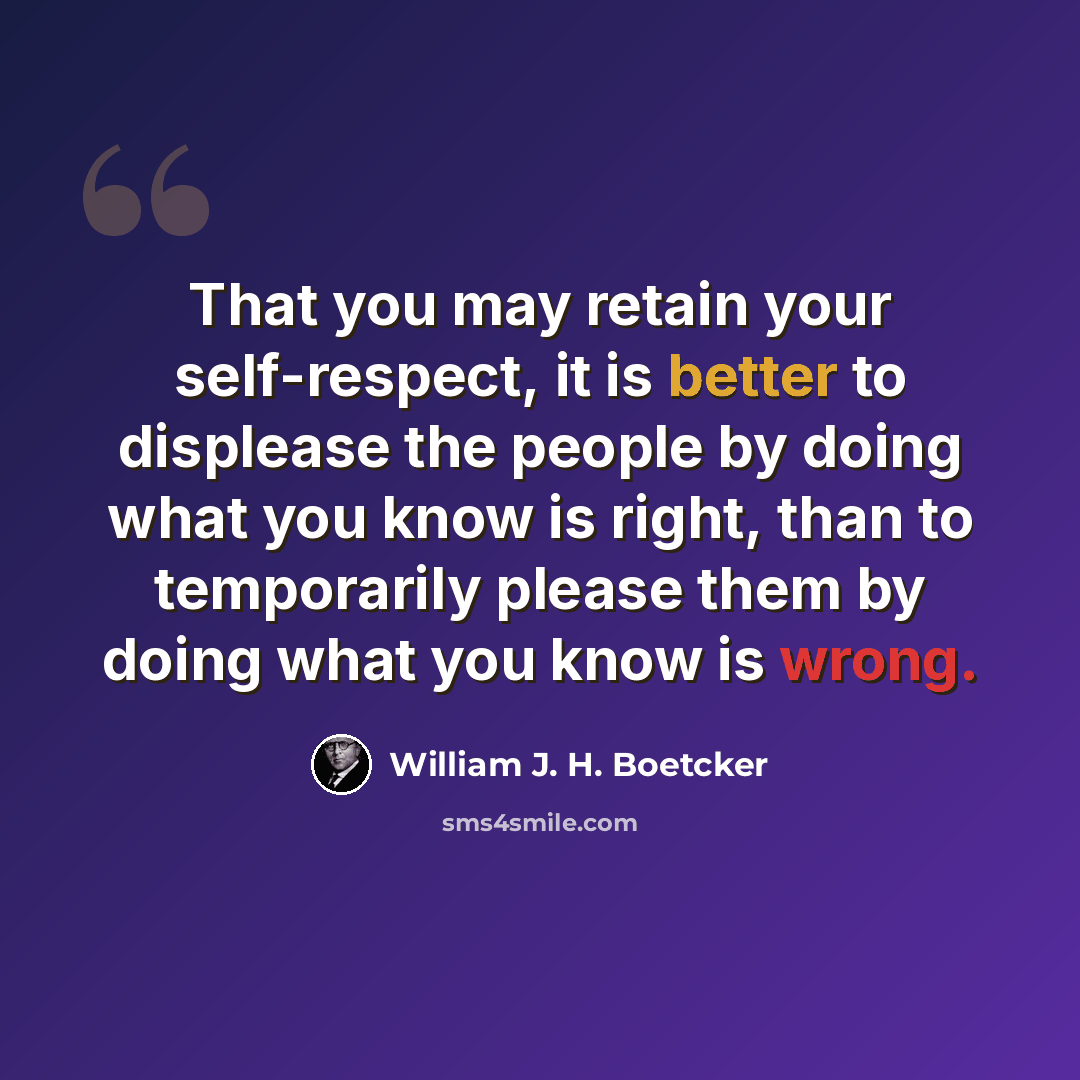 “That you may retain your self-respect, it is better to displease the people by doing what you know is right, than to temporarily please them by doing what you know is wrong.” quote by William J. H. Boetcker
