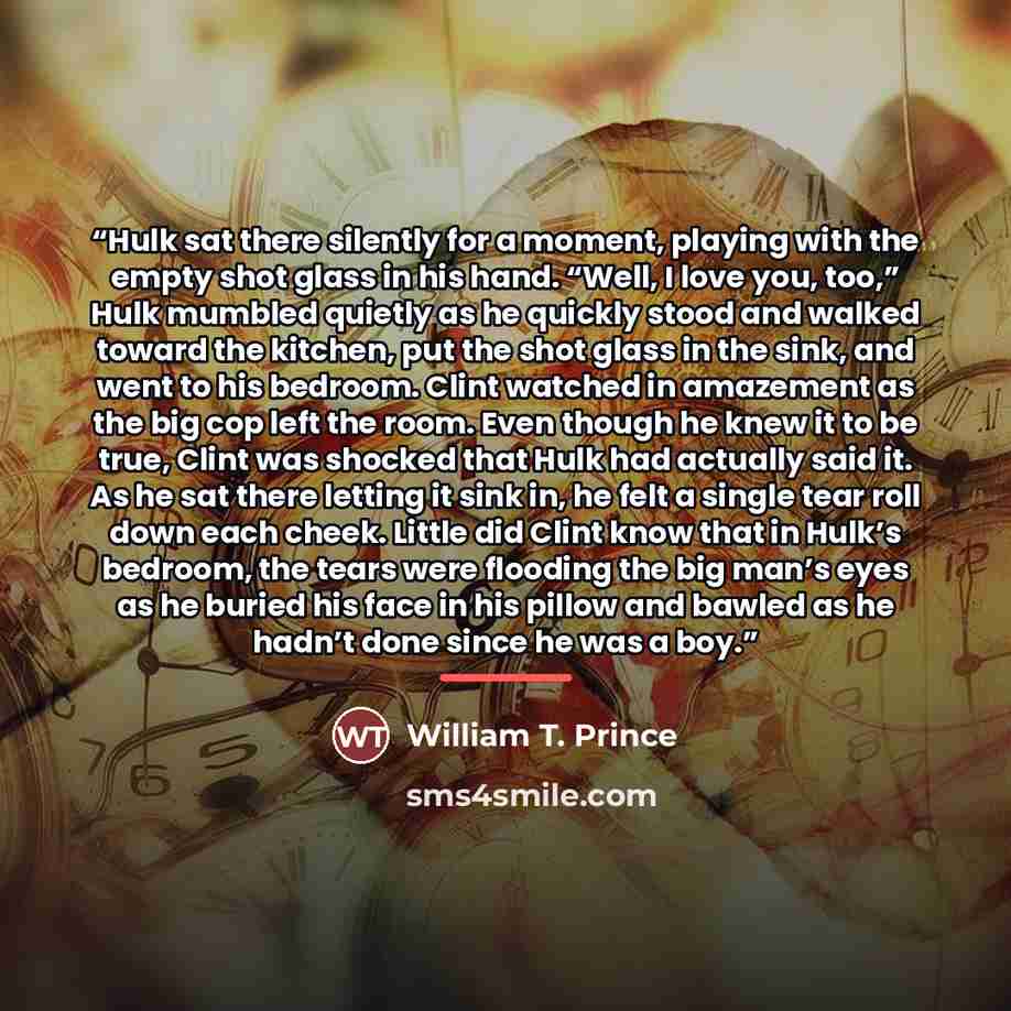 “Hulk sat there silently for a moment, playing with the empty shot glass in his hand. “Well, I love you, too,” Hulk mumbled quietly as he quickly stood and walked toward the kitchen, put the shot glass in the sink, and went to his bedroom. Clint watched in amazement as the big cop left the room…” quote by William T. Prince