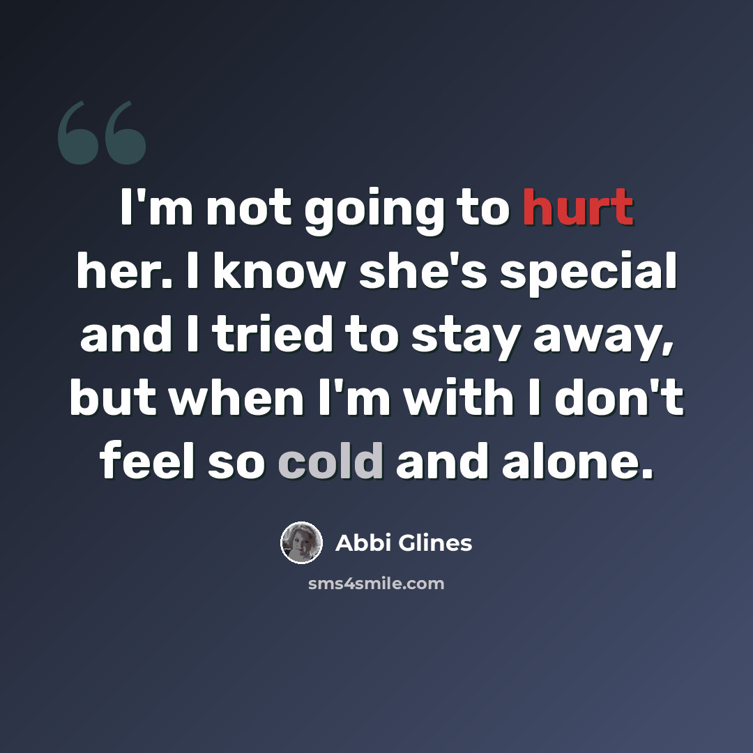 “I'm not going to hurt her. I know she's special and I tried to stay away, but when I'm with I don't feel so cold and alone.” quote by Abbi Glines