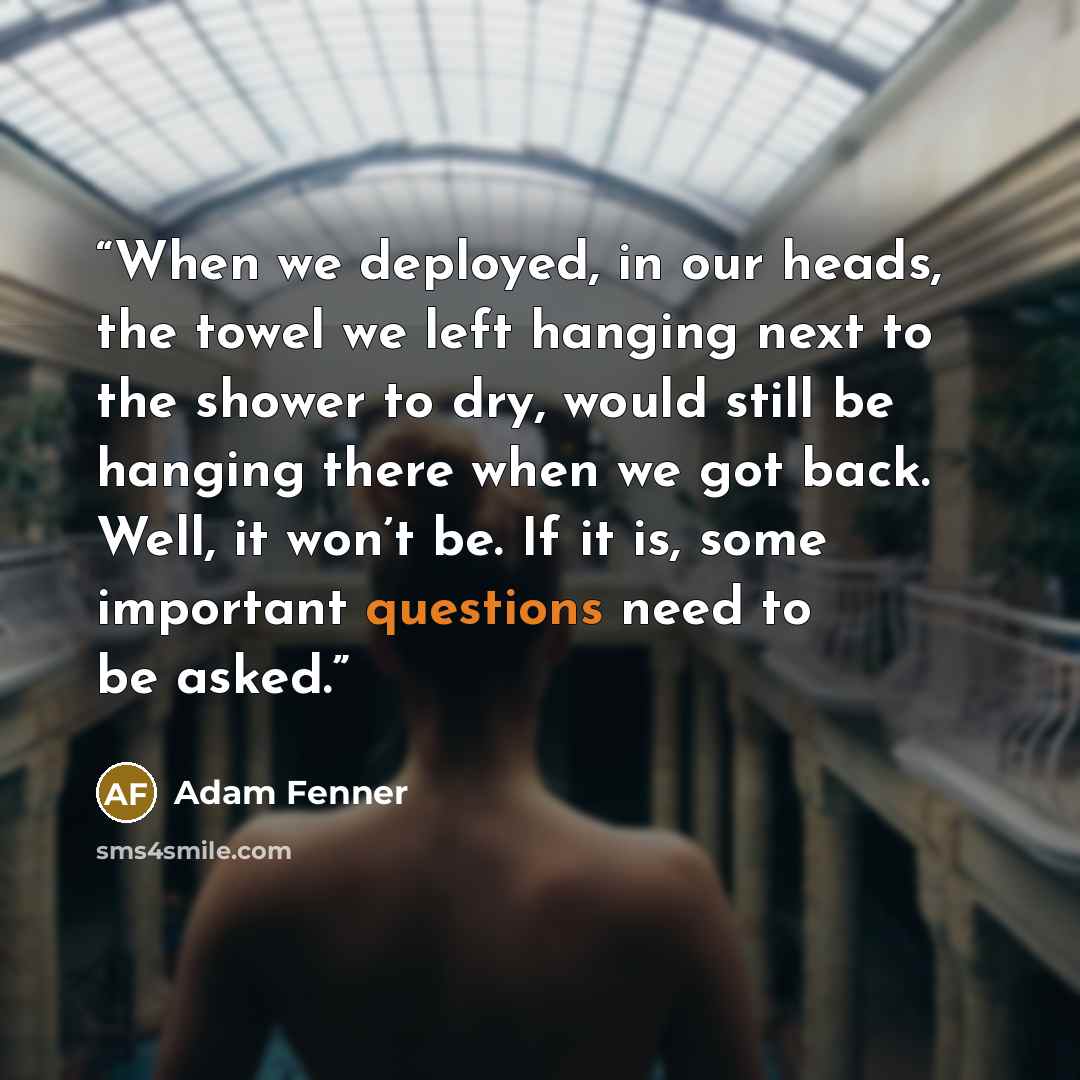“When we deployed, in our heads, the towel we left hanging next to the shower to dry, would still be hanging there when we got back. Well, it won’t be. If it is, some important questions need to be asked.” quote by Adam Fenner