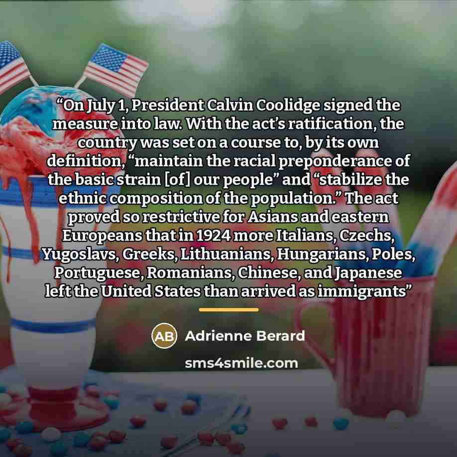 “On July 1, President Calvin Coolidge signed the measure into law. With the act’s ratification, the country was set on a course to, by its own definition, “maintain the racial preponderance of the basic strain [of] our people” and “stabilize the ethnic composition of the population.” The act proved…” quote by Adrienne Berard