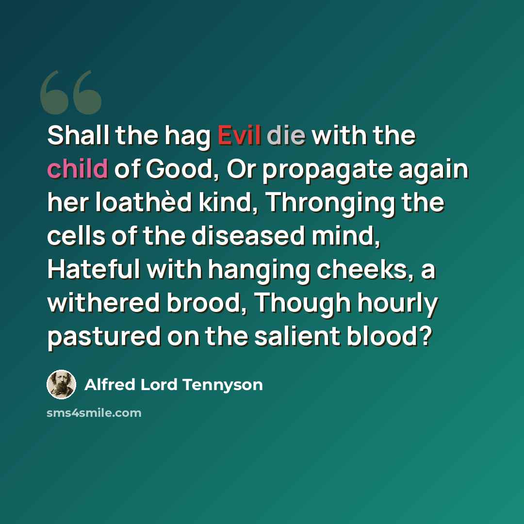 “Shall the hag Evil die with the child of Good, Or propagate again her loathèd kind, Thronging the cells of the diseased mind, Hateful with hanging cheeks, a withered brood, Though hourly pastured on the salient blood?” quote by Alfred Lord Tennyson