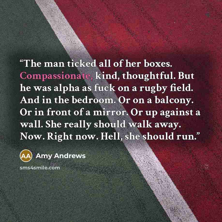 “The man ticked all of her boxes. Compassionate, kind, thoughtful. But he was alpha as fuck on a rugby field. And in the bedroom. Or on a balcony. Or in front of a mirror. Or up against a wall. She really should walk away. Now. Right now. Hell, she should run.” quote by Amy Andrews