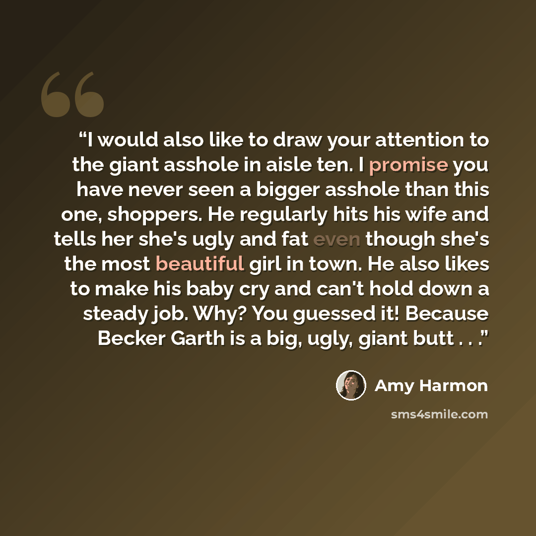 “I would also like to draw your attention to the giant asshole in aisle ten. I promise you have never seen a bigger asshole than this one, shoppers. He regularly hits his wife and tells her she's ugly and fat even though she's the most beautiful girl in town. He also likes to make his baby cry and…” quote by Amy Harmon