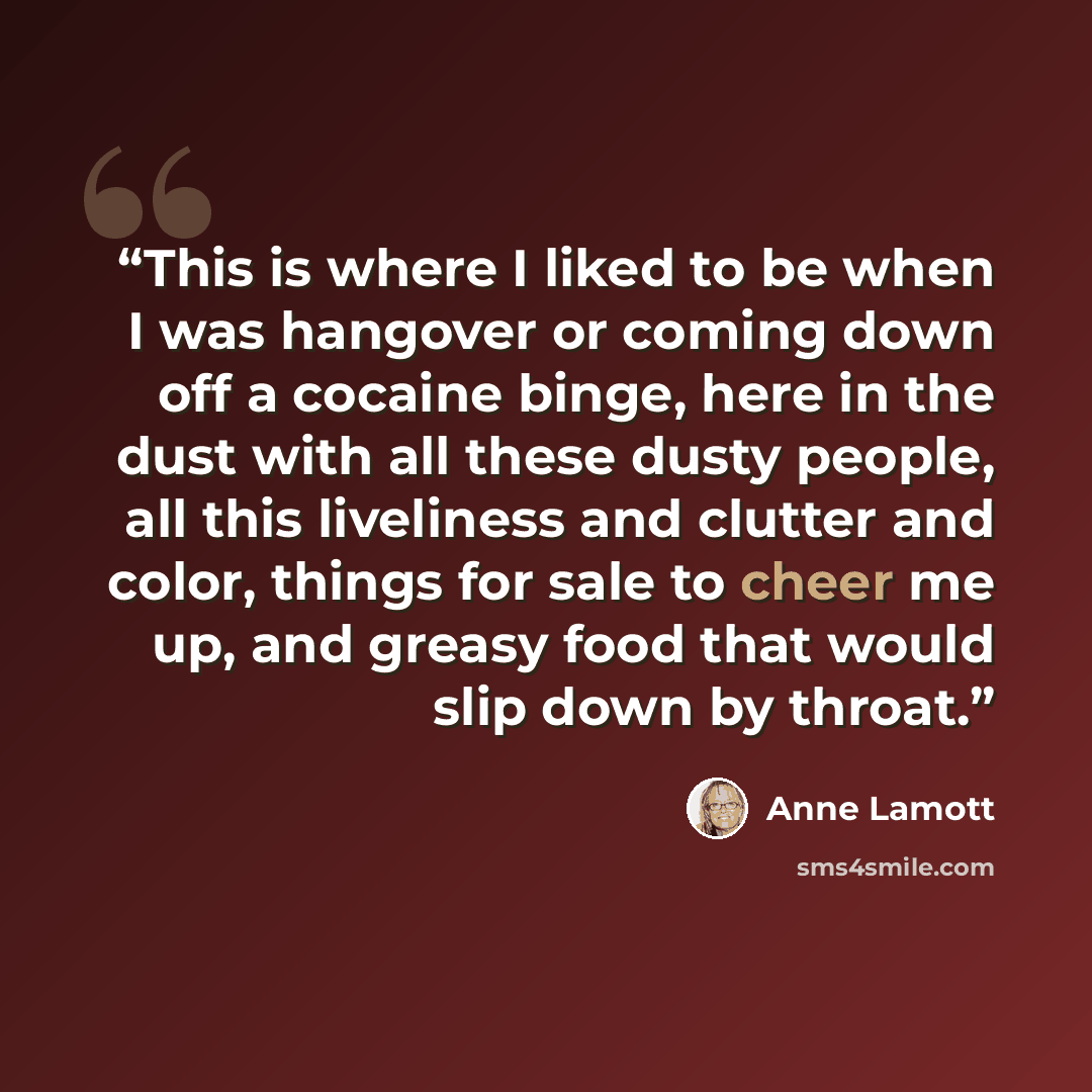 “This is where I liked to be when I was hangover or coming down off a cocaine binge, here in the dust with all these dusty people, all this liveliness and clutter and color, things for sale to cheer me up, and greasy food that would slip down by throat.” quote by Anne Lamott