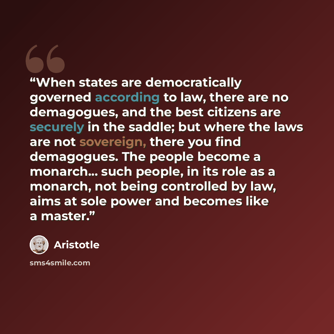 “When states are democratically governed according to law, there are no demagogues, and the best citizens are securely in the saddle; but where the laws are not sovereign, there you find demagogues. The people become a monarch... such people, in its role as a monarch, not being controlled by law…” quote by Aristotle