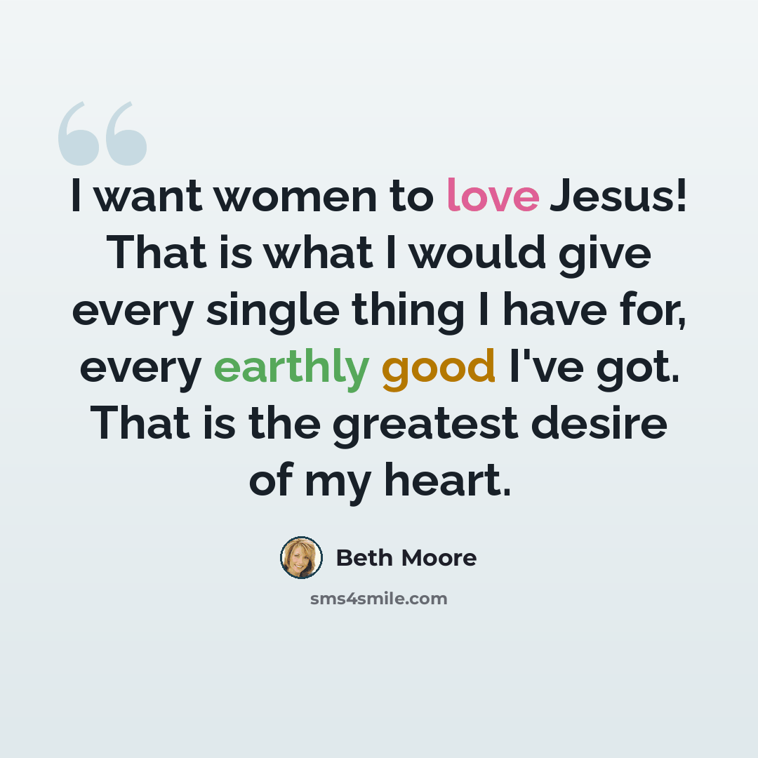 “I want women to love Jesus! That is what I would give every single thing I have for, every earthly good I've got. That is the greatest desire of my heart.” quote by Beth Moore