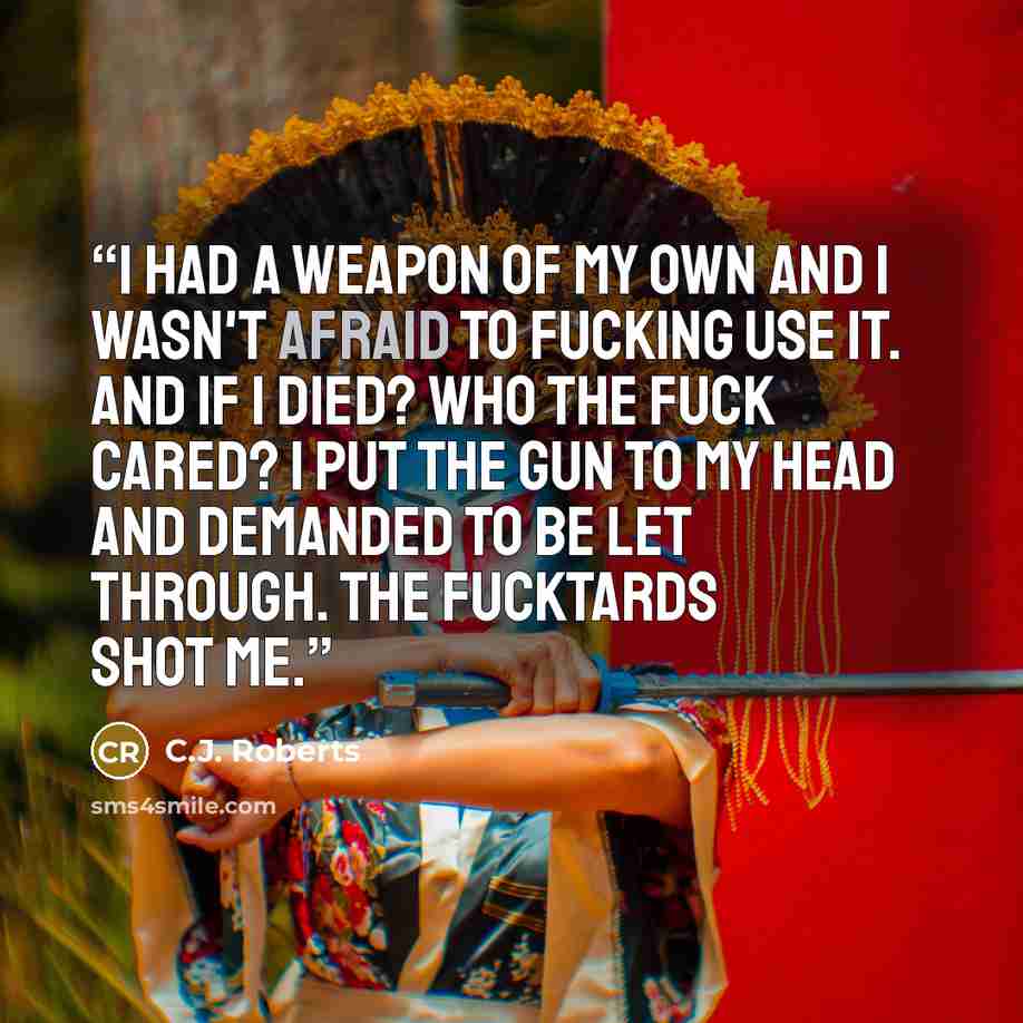 “I had a weapon of my own and I wasn't afraid to fucking use it. And if I died? Who the fuck cared? I put the gun to my head and demanded to be let through. The fucktards shot me.” quote by C.J. Roberts
