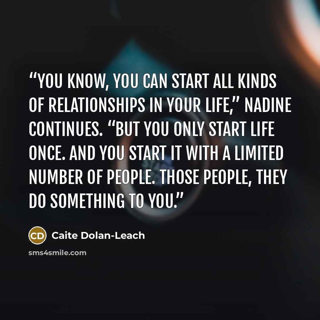 “You know, you can start all kinds of relationships in your life,” Nadine continues. “But you only start life once. And you start it with a limited number of people. Those people, they do something to you.” quote by Caite Dolan-Leach