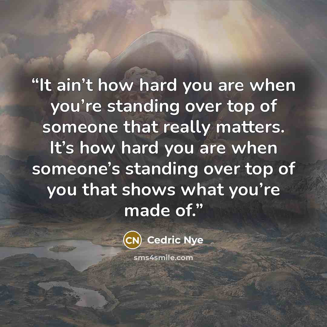 “It ain’t how hard you are when you’re standing over top of someone that really matters. It’s how hard you are when someone’s standing over top of you that shows what you’re made of.” quote by Cedric Nye